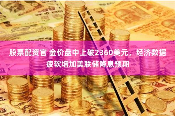 股票配资官 金价盘中上破2360美元，经济数据疲软增加美联储降息预期