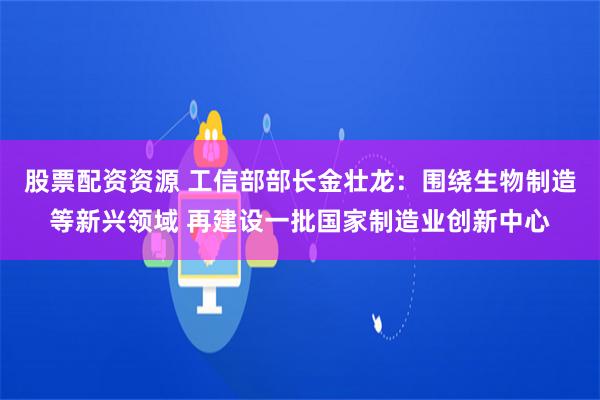 股票配资资源 工信部部长金壮龙：围绕生物制造等新兴领域 再建设一批国家制造业创新中心