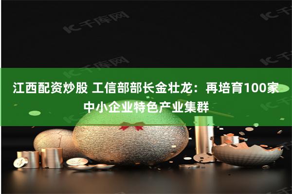 江西配资炒股 工信部部长金壮龙：再培育100家中小企业特色产业集群