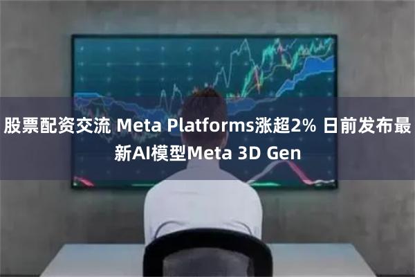 股票配资交流 Meta Platforms涨超2% 日前发布最新AI模型Meta 3D Gen