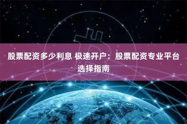 股票配资多少利息 极速开户：股票配资专业平台选择指南