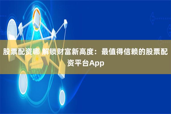 股票配资哪 解锁财富新高度：最值得信赖的股票配资平台App