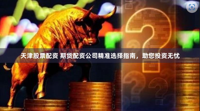 天津股票配资 期货配资公司精准选择指南，助您投资无忧