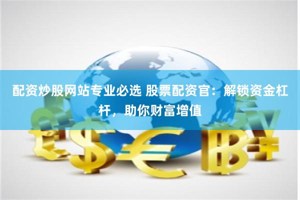配资炒股网站专业必选 股票配资官：解锁资金杠杆，助你财富增值