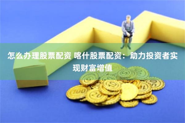 怎么办理股票配资 喀什股票配资：助力投资者实现财富增值