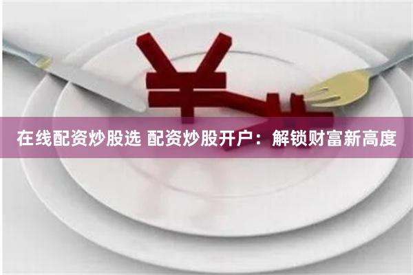 在线配资炒股选 配资炒股开户：解锁财富新高度
