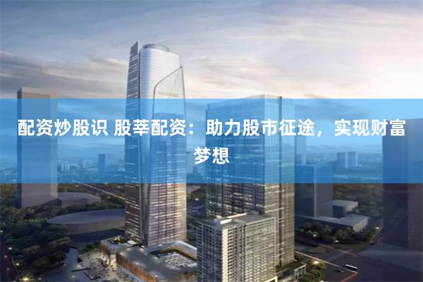 配资炒股识 股莘配资：助力股市征途，实现财富梦想