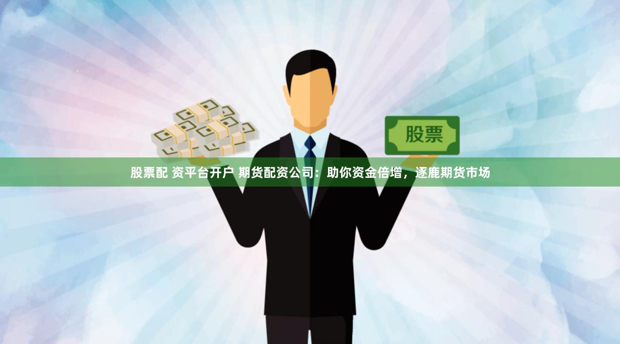 股票配 资平台开户 期货配资公司：助你资金倍增，逐鹿期货市场