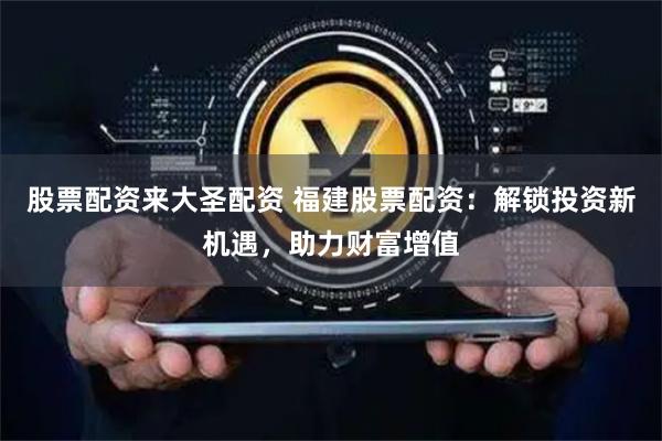 股票配资来大圣配资 福建股票配资：解锁投资新机遇，助力财富增值