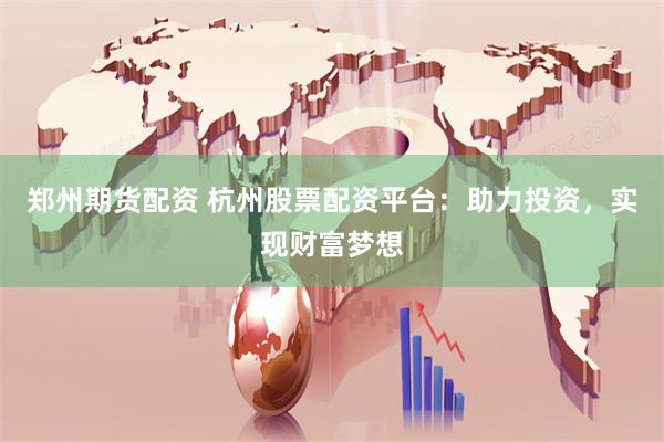 郑州期货配资 杭州股票配资平台：助力投资，实现财富梦想