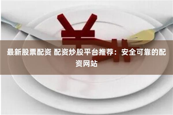 最新股票配资 配资炒股平台推荐：安全可靠的配资网站