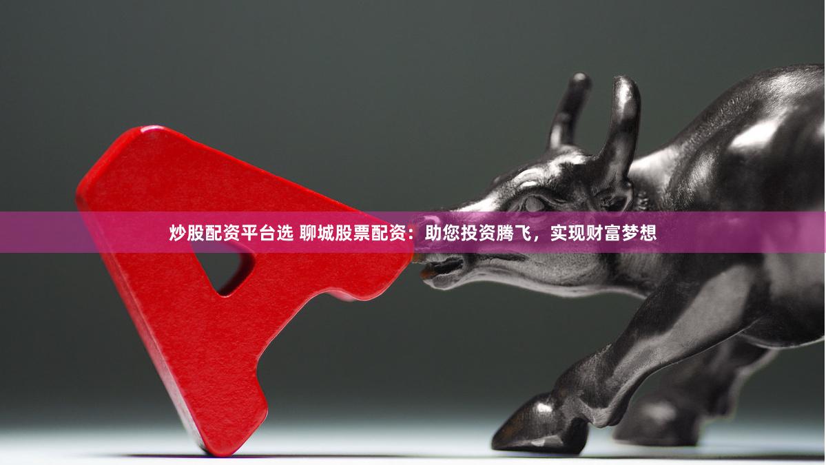 炒股配资平台选 聊城股票配资：助您投资腾飞，实现财富梦想