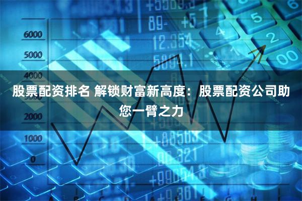 股票配资排名 解锁财富新高度：股票配资公司助您一臂之力