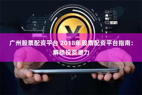 广州股票配资平台 2018年股票配资平台指南：解锁投资潜力