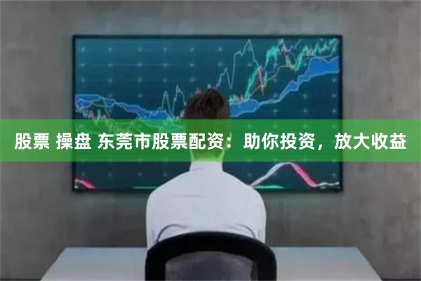 股票 操盘 东莞市股票配资：助你投资，放大收益