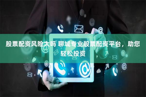 股票配资风险大吗 聊城专业股票配资平台,助您轻松投资