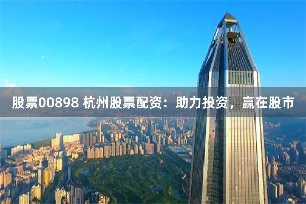 股票00898 杭州股票配资：助力投资，赢在股市