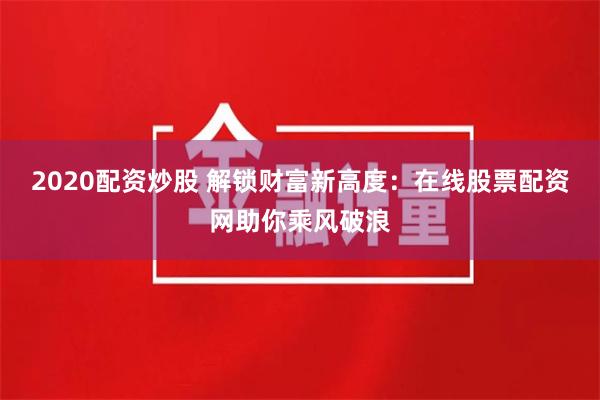 2020配资炒股 解锁财富新高度:在线股票配资网助你乘风破浪