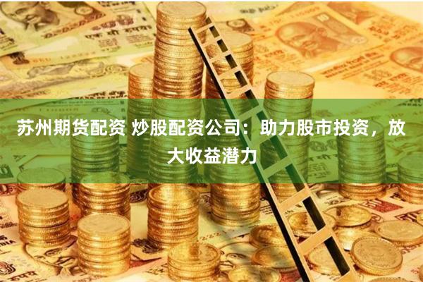 苏州期货配资 炒股配资公司：助力股市投资，放大收益潜力