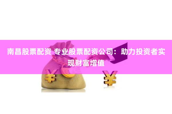 南昌股票配资 专业股票配资公司：助力投资者实现财富增值