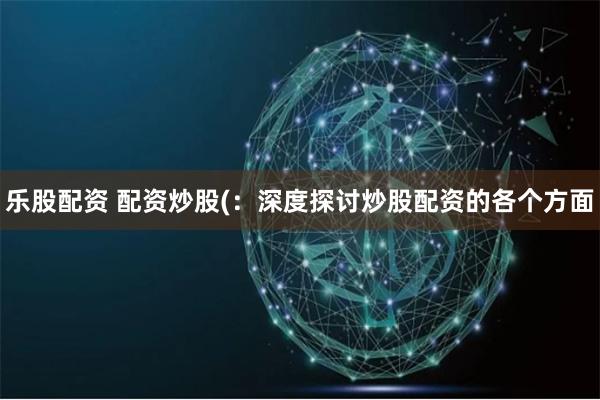 乐股配资 配资炒股(：深度探讨炒股配资的各个方面